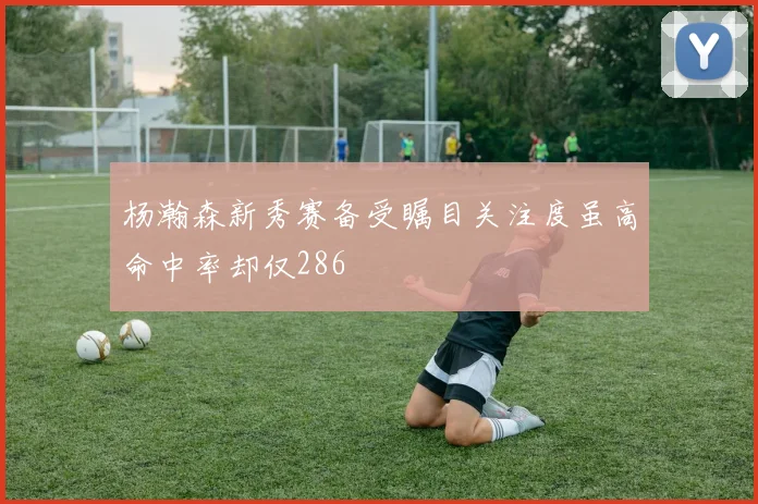 杨瀚森新秀赛备受瞩目关注度虽高命中率却仅286
