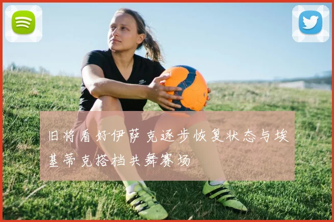 旧将看好伊萨克逐步恢复状态与埃基蒂克搭档共舞赛场
