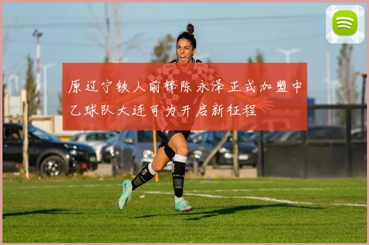 原辽宁铁人前锋陈永泽正式加盟中乙球队大连可为开启新征程