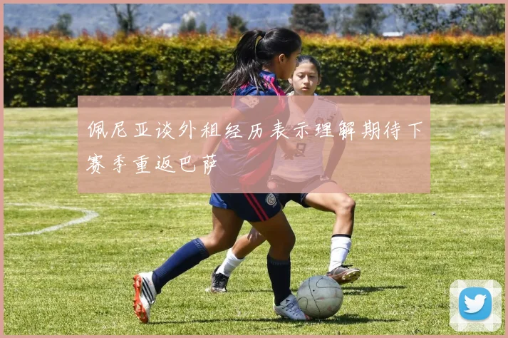 佩尼亚谈外租经历表示理解期待下赛季重返巴萨