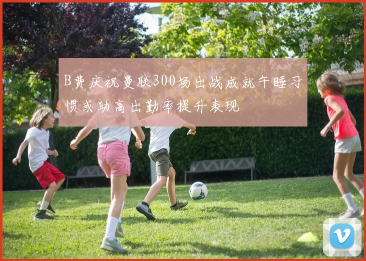 B费庆祝曼联300场出战成就午睡习惯或助高出勤率提升表现