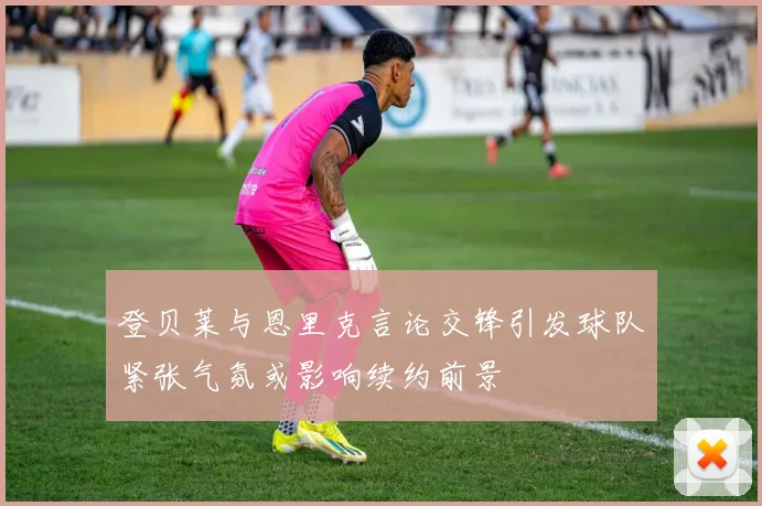 登贝莱与恩里克言论交锋引发球队紧张气氛或影响续约前景