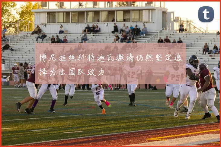 博尼拒绝科特迪瓦邀请仍然坚定选择为法国队效力