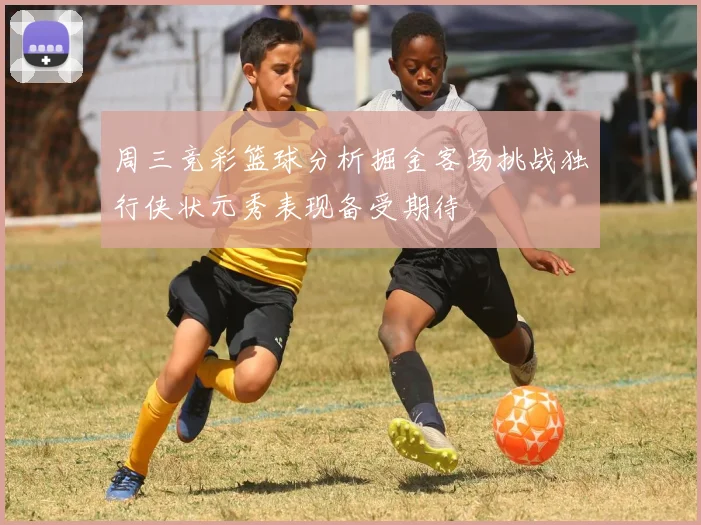 周三竞彩篮球分析掘金客场挑战独行侠状元秀表现备受期待