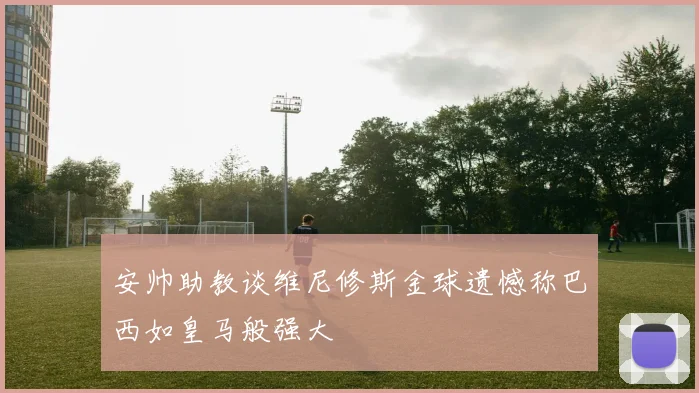 安帅助教谈维尼修斯金球遗憾称巴西如皇马般强大