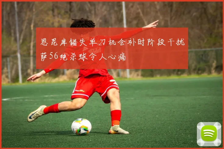 恩昆库错失单刀机会补时阶段干扰萨56绝杀球令人心痛