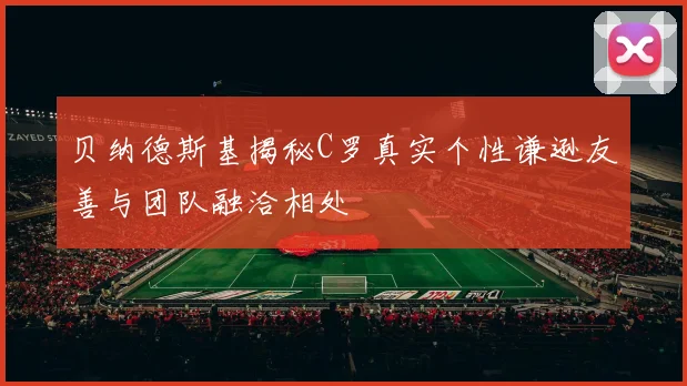 贝纳德斯基揭秘C罗真实个性谦逊友善与团队融洽相处