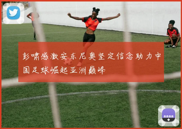 彭啸感激安东尼奥坚定信念助力中国足球崛起亚洲巅峰