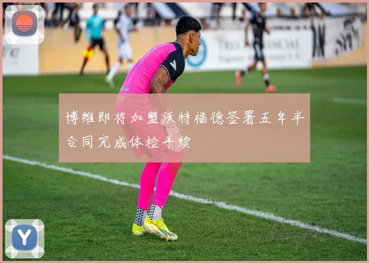 博维即将加盟沃特福德签署五年半合同完成体检手续