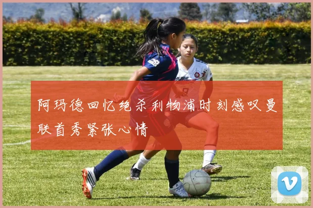 阿玛德回忆绝杀利物浦时刻感叹曼联首秀紧张心情