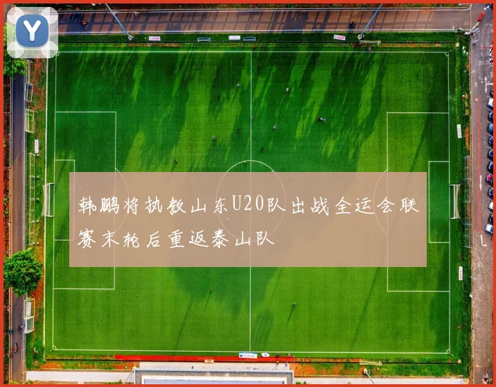 韩鹏将执教山东U20队出战全运会联赛末轮后重返泰山队