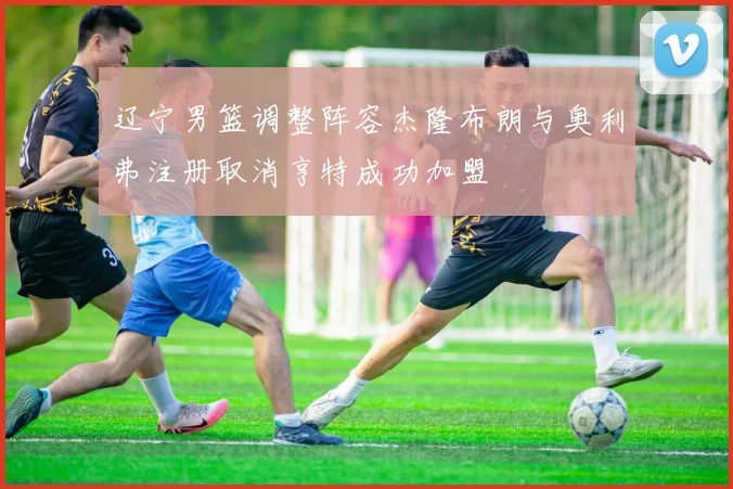 辽宁男篮调整阵容杰隆布朗与奥利弗注册取消亨特成功加盟