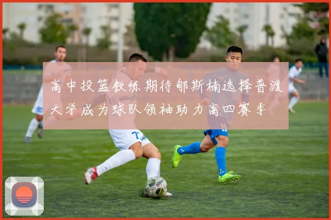 高中投篮教练期待郇斯楠选择普渡大学成为球队领袖助力高四赛季