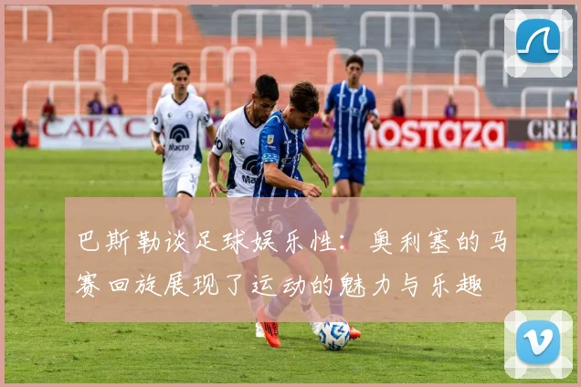 巴斯勒谈足球娱乐性：奥利塞的马赛回旋展现了运动的魅力与乐趣