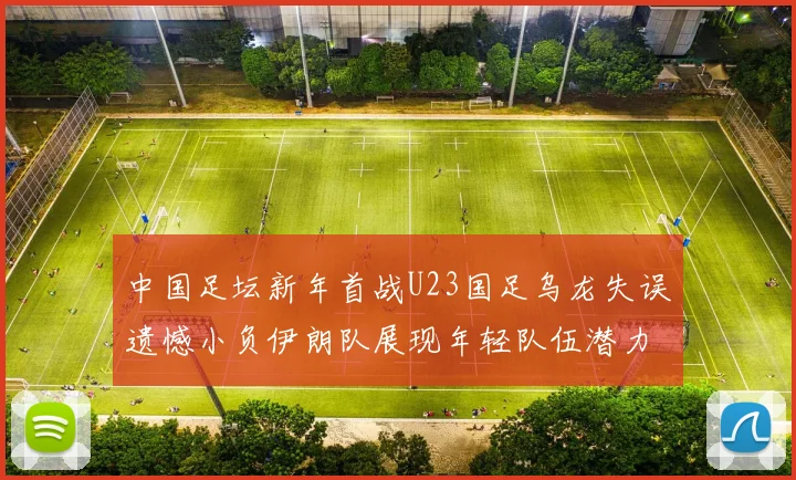 中国足坛新年首战U23国足乌龙失误遗憾小负伊朗队展现年轻队伍潜力