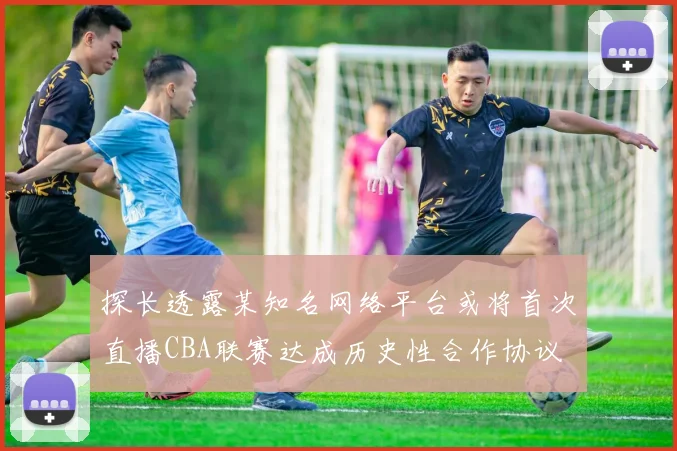 探长透露某知名网络平台或将首次直播CBA联赛达成历史性合作协议