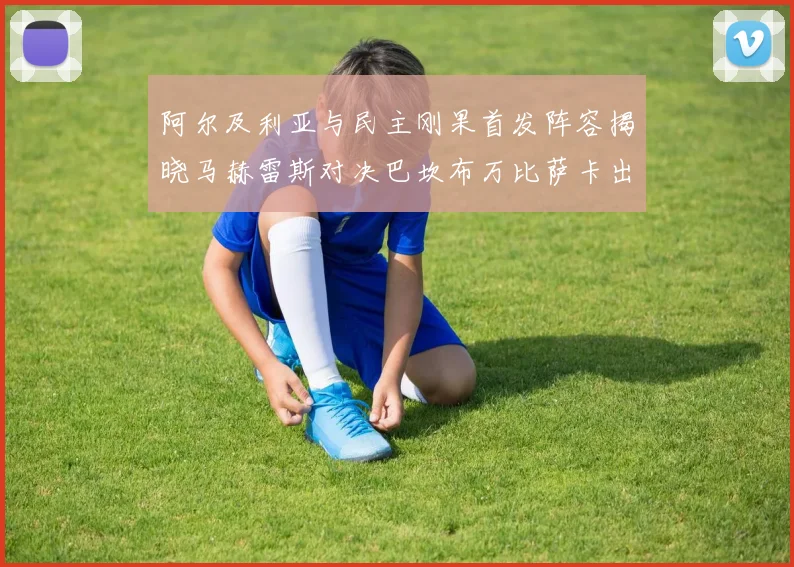 阿尔及利亚与民主刚果首发阵容揭晓马赫雷斯对决巴坎布万比萨卡出战