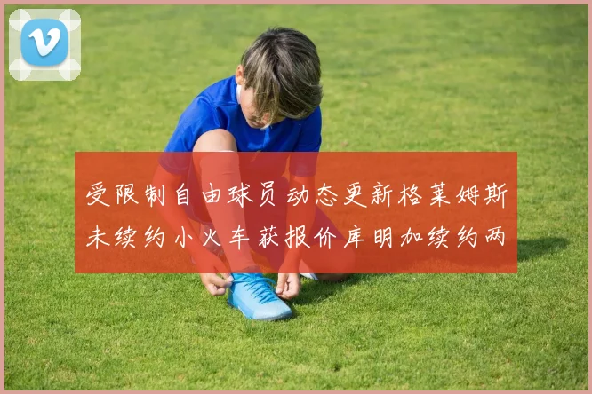 受限制自由球员动态更新格莱姆斯未续约小火车获报价库明加续约两年解析
