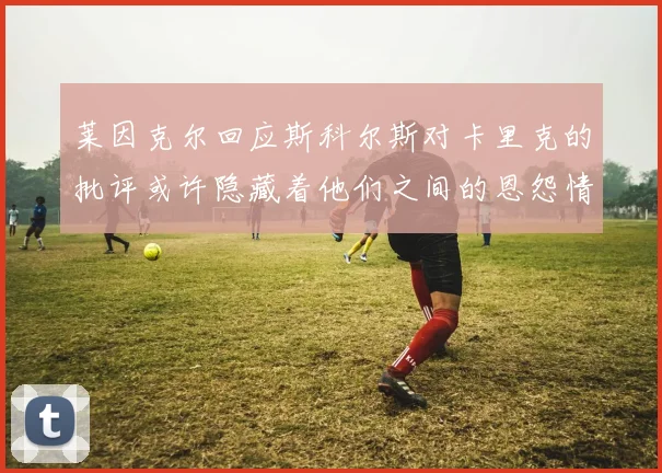 莱因克尔回应斯科尔斯对卡里克的批评或许隐藏着他们之间的恩怨情仇